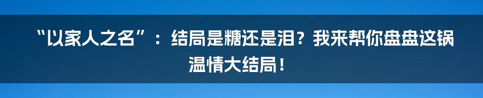 “以家人之名”：结局是糖还是泪？我来帮你盘盘这锅温情大结局！