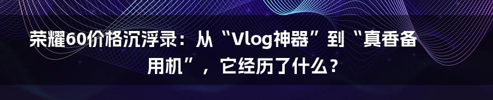 荣耀60价格沉浮录:从“Vlog神器”到“真香备用机”,它经历了什么?