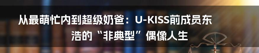 从最萌忙内到超级奶爸：U-KISS前成员东浩的“非典型”偶像人生