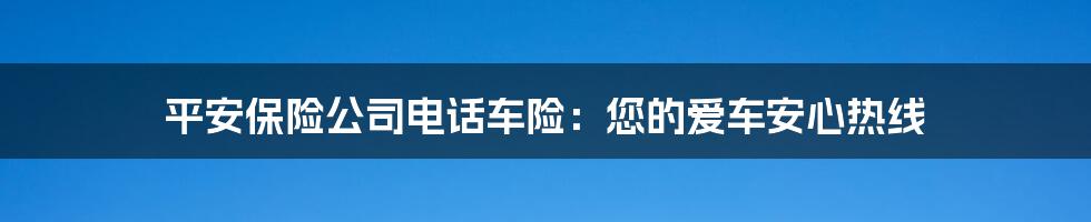平安保险公司电话车险：您的爱车安心热线
