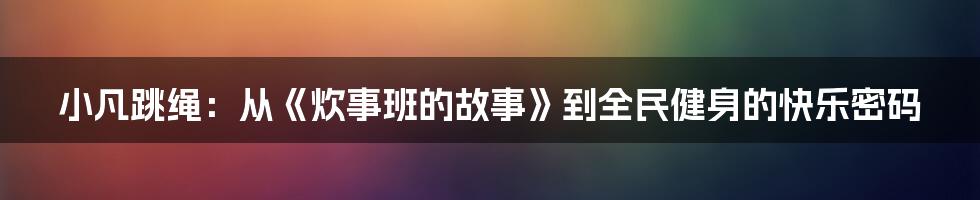 小凡跳绳:从《炊事班的故事》到全民健身的快乐密码