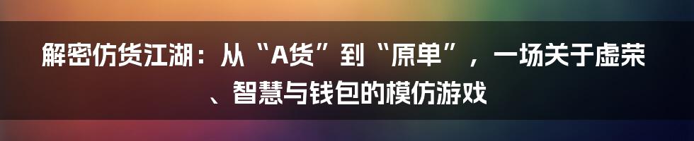 解密仿货江湖：从“A货”到“原单”，一场关于虚荣、智慧与钱包的模仿游戏