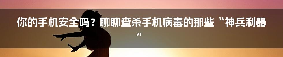 你的手机安全吗?聊聊查杀手机病毒的那些“神兵利器”