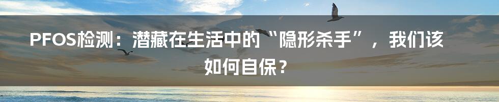 PFOS检测：潜藏在生活中的“隐形杀手”，我们该如何自保？
