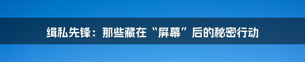 缉私先锋:那些藏在“屏幕”后的秘密行动
