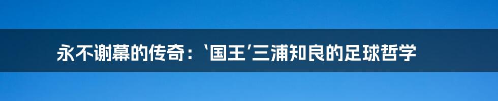 永不谢幕的传奇：‘国王’三浦知良的足球哲学