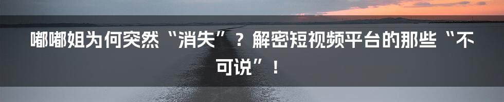 嘟嘟姐为何突然“消失”?解密短视频平台的那些“不可说”!