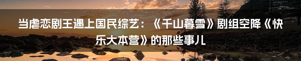 当虐恋剧王遇上国民综艺：《千山暮雪》剧组空降《快乐大本营》的那些事儿