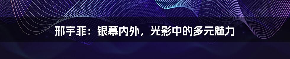 邢宇菲：银幕内外，光影中的多元魅力