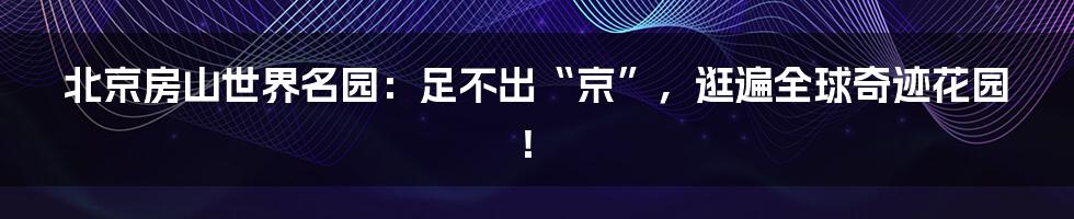 北京房山世界名园：足不出“京”，逛遍全球奇迹花园！