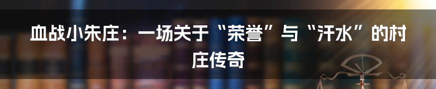 血战小朱庄：一场关于“荣誉”与“汗水”的村庄传奇