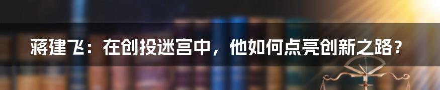 蒋建飞：在创投迷宫中，他如何点亮创新之路？
