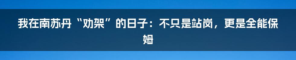 我在南苏丹“劝架”的日子：不只是站岗，更是全能保姆