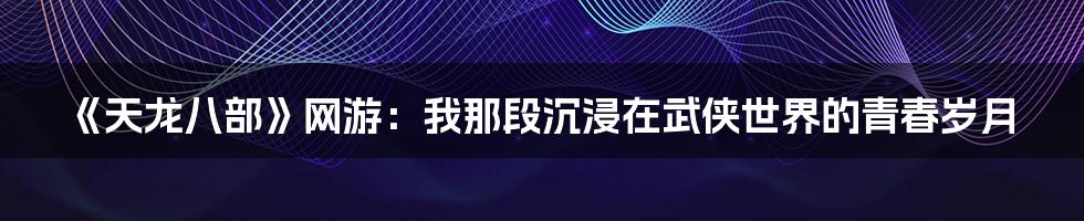 《天龙八部》网游:我那段沉浸在武侠世界的青春岁月