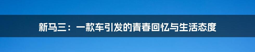 新马三:一款车引发的青春回忆与生活态度