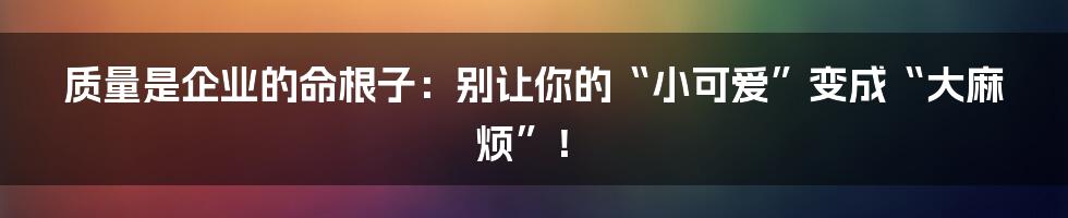 质量是企业的命根子：别让你的“小可爱”变成“大麻烦”！