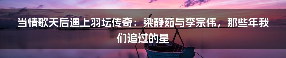 当情歌天后遇上羽坛传奇：梁静茹与李宗伟，那些年我们追过的星