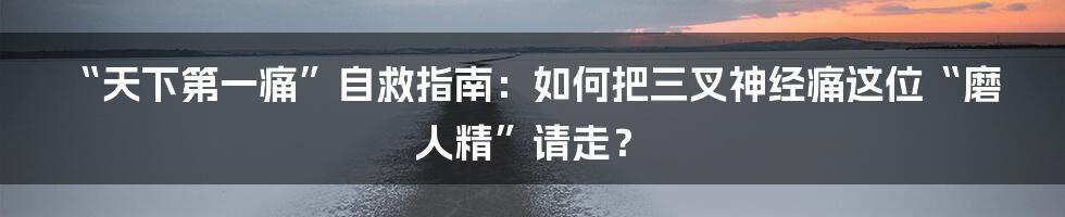 “天下第一痛”自救指南：如何把三叉神经痛这位“磨人精”请走？