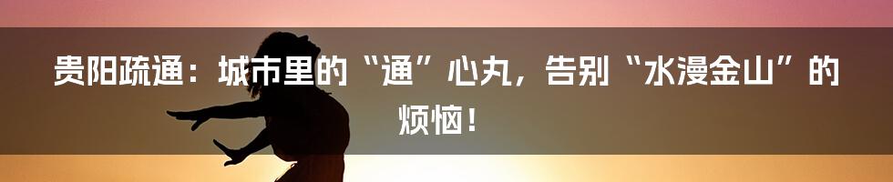贵阳疏通：城市里的“通”心丸，告别“水漫金山”的烦恼！