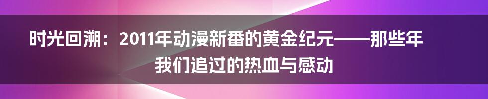 时光回溯：2011年动漫新番的黄金纪元——那些年我们追过的热血与感动