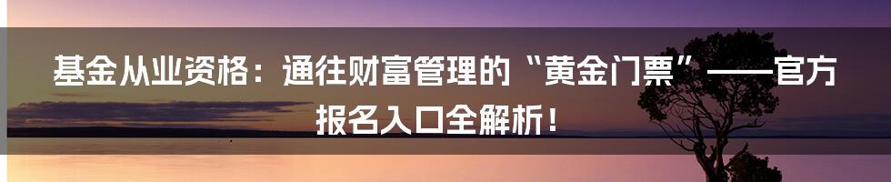 基金从业资格：通往财富管理的“黄金门票”——官方报名入口全解析！