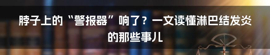 脖子上的“警报器”响了?一文读懂淋巴结发炎的那些事儿