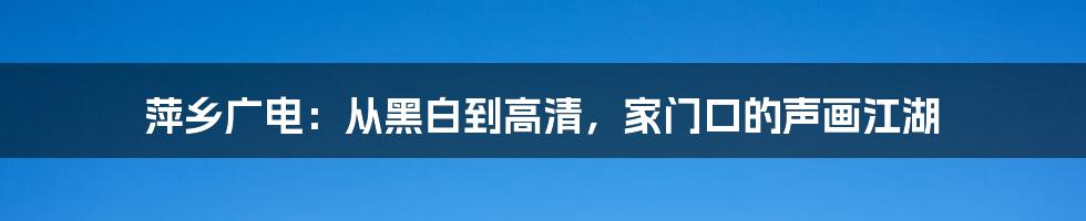 萍乡广电：从黑白到高清，家门口的声画江湖