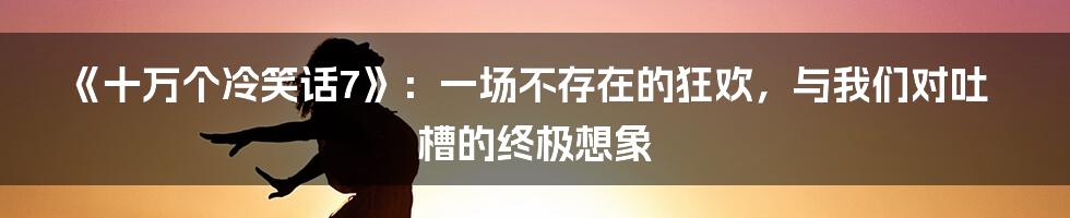 《十万个冷笑话7》:一场不存在的狂欢,与我们对吐槽的终极想象