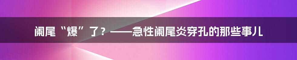 阑尾“爆”了?——急性阑尾炎穿孔的那些事儿