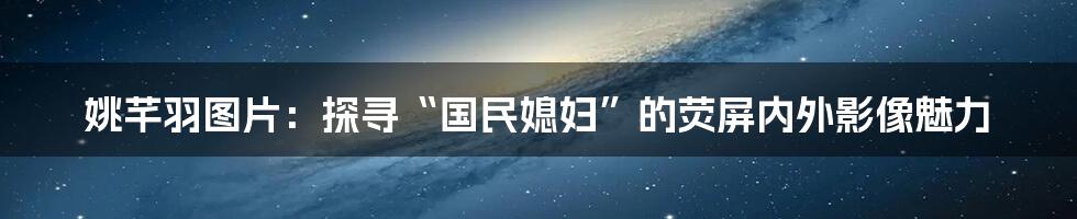 姚芊羽图片:探寻“国民媳妇”的荧屏内外影像魅力