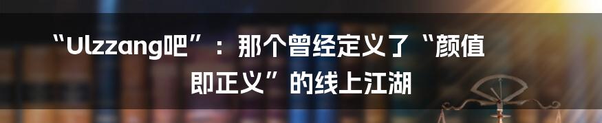 “Ulzzang吧”：那个曾经定义了“颜值即正义”的线上江湖