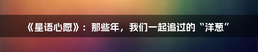 《星语心愿》:那些年,我们一起追过的“洋葱”