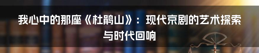 我心中的那座《杜鹃山》：现代京剧的艺术探索与时代回响