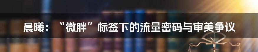 晨曦:“微胖”标签下的流量密码与审美争议