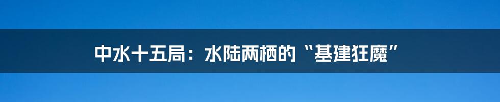 中水十五局:水陆两栖的“基建狂魔”