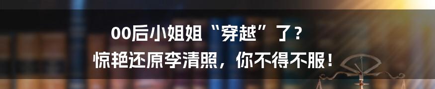 00后小姐姐“穿越”了？ 惊艳还原李清照，你不得不服！