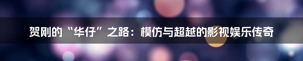 贺刚的“华仔”之路:模仿与超越的影视娱乐传奇
