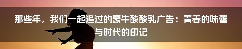那些年，我们一起追过的蒙牛酸酸乳广告：青春的味蕾与时代的印记