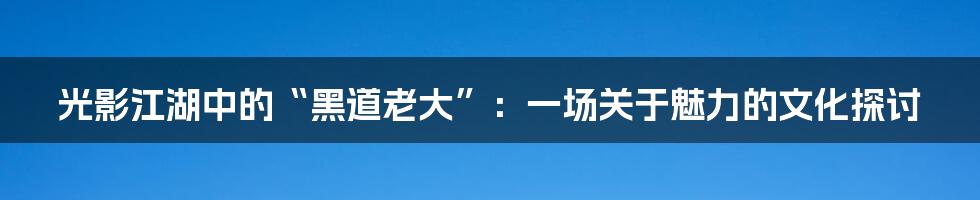光影江湖中的“黑道老大”：一场关于魅力的文化探讨