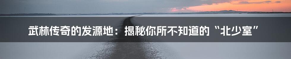 武林传奇的发源地：揭秘你所不知道的“北少室”