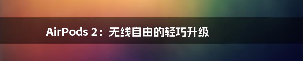 AirPods 2：无线自由的轻巧升级