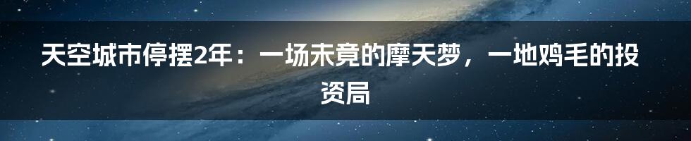 天空城市停摆2年：一场未竟的摩天梦，一地鸡毛的投资局