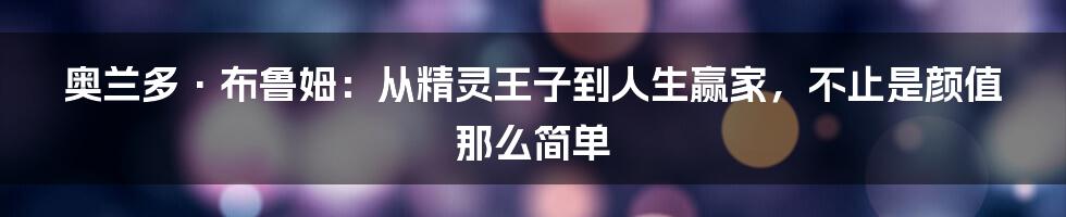 奥兰多·布鲁姆:从精灵王子到人生赢家,不止是颜值那么简单