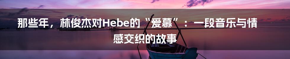 那些年,林俊杰对Hebe的“爱慕”:一段音乐与情感交织的故事