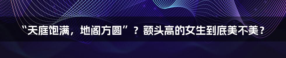 “天庭饱满,地阁方圆”?额头高的女生到底美不美?