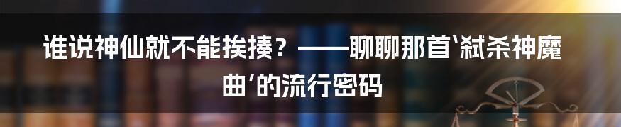 谁说神仙就不能挨揍?——聊聊那首‘弑杀神魔曲’的流行密码