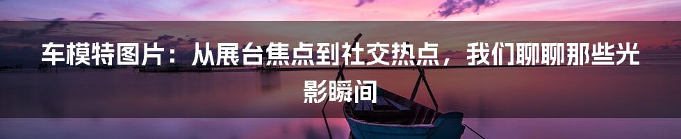 车模特图片:从展台焦点到社交热点,我们聊聊那些光影瞬间