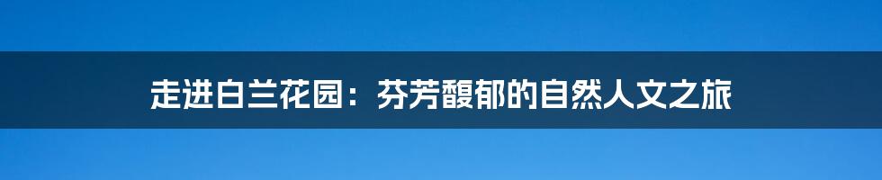 走进白兰花园:芬芳馥郁的自然人文之旅