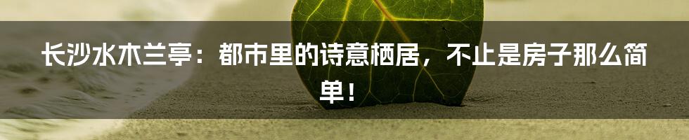 长沙水木兰亭：都市里的诗意栖居，不止是房子那么简单！