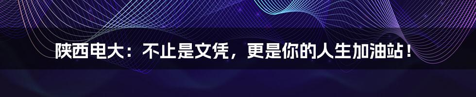陕西电大：不止是文凭，更是你的人生加油站！